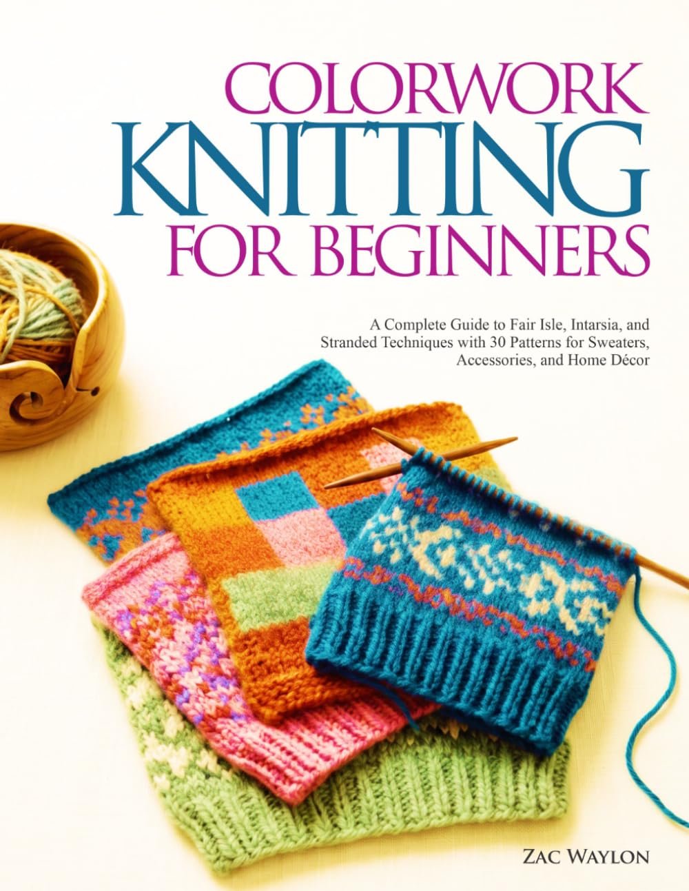 COLORWORK KNITTING FOR BEGINNERS: A Complete Guide to Fair Isle, Intarsia, and Stranded Techniques with 30 Patterns for Sweaters, Accessories, and Home Décor